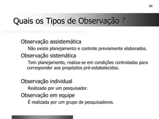 86
Quais os Tipos de Observação ?
Quais os Tipos de Observação ?
Observação assistemática
Não existe planejamento e controle previamente elaborados.
Observação sistemática
Tem planejamento, realiza-se em condições controladas para
corresponder aos propósitos pré-estabelecidos.
Observação individual
Realizada por um pesquisador.
Observação em equipe
É realizada por um grupo de pesquisadores.
 