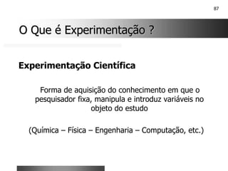 87
O Que é Experimentação ?
O Que é Experimentação ?
Experimentação Científica
Forma de aquisição do conhecimento em que o
pesquisador fixa, manipula e introduz variáveis no
objeto do estudo
(Química – Física – Engenharia – Computação, etc.)
 