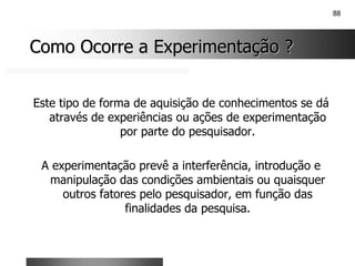 88
Como Ocorre a Experimentação ?
Como Ocorre a Experimentação ?
Este tipo de forma de aquisição de conhecimentos se dá
através de experiências ou ações de experimentação
por parte do pesquisador.
A experimentação prevê a interferência, introdução e
manipulação das condições ambientais ou quaisquer
outros fatores pelo pesquisador, em função das
finalidades da pesquisa.
 