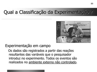 89
Qual a Classificação da Experimentação ?
Qual a Classificação da Experimentação ?
Experimentação em campo
Os dados são registrados a partir das reações
resultantes das variáveis que o pesquisador
introduz no experimento. Todos os eventos são
realizados no ambiente externo não controlado.
 