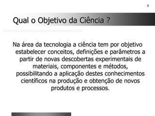 9
Qual o Objetivo da Ciência ?
Qual o Objetivo da Ciência ?
Na área da tecnologia a ciência tem por objetivo
estabelecer conceitos, definições e parâmetros a
partir de novas descobertas experimentais de
materiais, componentes e métodos,
possibilitando a aplicação destes conhecimentos
científicos na produção e obtenção de novos
produtos e processos.
 