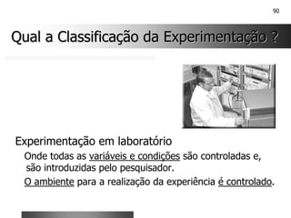 90
Qual a Classificação da Experimentação ?
Qual a Classificação da Experimentação ?
Experimentação em laboratório
Onde todas as variáveis e condições são controladas e,
são introduzidas pelo pesquisador.
O ambiente para a realização da experiência é controlado.
 