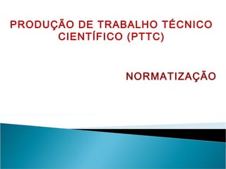 PRODUÇÃO DE TRABALHO TÉCNICO
CIENTÍFICO (PTTC)
NORMATIZAÇÃO
 