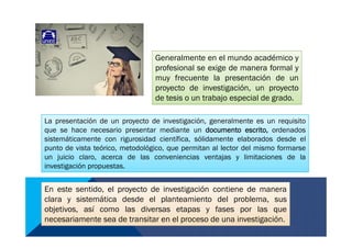 Generalmente en el mundo académico y
profesional se exige de manera formal y
muy frecuente la presentación de un
proyecto de investigación, un proyecto
de tesis o un trabajo especial de grado.
Generalmente en el mundo académico y
profesional se exige de manera formal y
muy frecuente la presentación de un
proyecto de investigación, un proyecto
de tesis o un trabajo especial de grado.
La presentación de un proyecto de investigación, generalmente es un requisito
que se hace necesario presentar mediante un documento escrito, ordenados
sistemáticamente con rigurosidad científica, sólidamente elaborados desde el
punto de vista teórico, metodológico, que permitan al lector del mismo formarse
un juicio claro, acerca de las conveniencias ventajas y limitaciones de la
investigación propuestas.
La presentación de un proyecto de investigación, generalmente es un requisito
que se hace necesario presentar mediante un documento escrito, ordenados
sistemáticamente con rigurosidad científica, sólidamente elaborados desde el
punto de vista teórico, metodológico, que permitan al lector del mismo formarse
un juicio claro, acerca de las conveniencias ventajas y limitaciones de la
investigación propuestas.
En este sentido, el proyecto de investigación contiene de manera
clara y sistemática desde el planteamiento del problema, sus
objetivos, así como las diversas etapas y fases por las que
necesariamente sea de transitar en el proceso de una investigación.
En este sentido, el proyecto de investigación contiene de manera
clara y sistemática desde el planteamiento del problema, sus
objetivos, así como las diversas etapas y fases por las que
necesariamente sea de transitar en el proceso de una investigación.
 