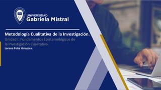Metodología Cualitativa de la Investigación.
Unidad I: Fundamentos Epistemológicos de
la Investigación Cualitativa.
Lorena Peña Hinojosa.
 