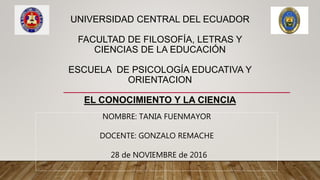UNIVERSIDAD CENTRAL DEL ECUADOR
FACULTAD DE FILOSOFÍA, LETRAS Y
CIENCIAS DE LA EDUCACIÓN
ESCUELA DE PSICOLOGÍA EDUCATIVA Y
ORIENTACION
EL CONOCIMIENTO Y LA CIENCIA
NOMBRE: TANIA FUENMAYOR
DOCENTE: GONZALO REMACHE
28 de NOVIEMBRE de 2016
 