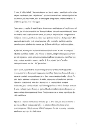 2
O texto A “objetividade” do conhecimento na ciência social e na ciência política (no
original, em alemão, Die „Objektivität“ sozialwissenschaftlicher und sozialpolitischer
Erkenntnis), de Max Weber, trata da abordagem feita por uma revista científica e as
tendências que ela pode vir a seguir.
Para o autor, a escolha de a publicação Arquivo para a ciência social e político social
(Archiv für Sozialwissenschaft und Sozialpolitik) ser “exclusivamente científica” entra
em conflito com “os fatos da vida social, a formação do juízo sobre seus problemas
práticos e, com isso, a crítica da práxis sócio-política, inclusive a da legislação”. Ele
argumenta que o autor pode tomar juízos de valor como algo legítimo e, assim,
precipitar-se ao relacioná-los, mesmo que de forma subjetiva, a projetos práticos.
A partir daí, Weber passa a questionar se as questões estão, de fato, no campo de
reflexões científicas ou não. Uma pessoa, no entanto, sempre terá os juízos de valor –
que não têm como serem retirados para a realização de uma pesquisa científica. Isso
ocorre porque, segundo o texto, a escolha de determinado “meio” resulta,
consequentemente, em um “fim” pretendido.
Sendo assim, a decisão feita pelo homem por “meio” e “fim”, tarefa de caráter
pessoal, interferirá diretamente na pesquisa científica. Da mesma forma, toda ação e
não-ação resultará num posicionamento a favor ou contra determinados valores. Por
isso, Weber aponta a transparência de ideias como ponto primordial em qualquer
ciência da vida cultural. Para ele, é preciso não só saber os ideais e os fins
pretendidos, mas como avaliá-los criticamente por meio da crítica dialética. Trata-se
de uma avaliação lógico-formal do material fundamentada nos juízos de valor e nos
ideais e, ainda, de um exame de ideais. E assim, consegue-se tomar consciência dos
critérios últimos.
Apesar de a ciência empírica não ensinar o que se deve fazer, ela precisa mostrar o
que ela quer fazer. Os juízos de valor e os critérios últimos tendem a serem
percebidos como “objetivamente válidos”, enquanto eles são pessoais e variam de
acordo com a perspectiva do homem.
 