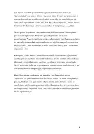 3
Sem dúvida, é verdade que exatamente aqueles elementos mais íntimos da
“personalidade”, ou seja, os últimos e supremos juízos de valor, que determinam a
nossa ação e conferem sentido e significado à nossa vida, são percebidos por nós
como sendo objetivamente válidos. (WEBER, Max, Metodologia das Ciências Sociais,
Campinas, SP: Editora da Universidade Estadual de Campinas, p. 111, 1992)
Weber, porém, se posiciona contra a determinação de um dominar comum prático
para solucionar problemas. Ele lembra que cada problema tem as suas
especificidades. A revista de ciências sociais exclusivamente científica deve, portanto,
ter como objetivo a verdade, cujo reconhecimento seja feito independentemente dos
ideais do leitor. Todos devem saber o “meio” usado para obter o “fim”, assim como
os juízos de valor.
Em seguida, o autor aborda a imparcialidade científica no momento do julgamento,
sucedido por seleções feitas pelos colaboradores da revista. Também relacionada aos
ideais está a objetividade, que o sociólogo considera ser importante ser analisada.
Weber acrescenta, ainda, que os eventos estão economicamente condicionados, já que
eles trazem embutido interpretações, significados culturais etc.
O sociólogo alemão pondera que não há análise científica exclusivamente
“objetivada” do quotidiano cultural ou dos fatores sociais. Em suma, a isenção não é
possível, tendo em vista que, mesmo subjetivamente, juízos de valor e ideias se
manifestam e interferem na pesquisa científica. O estudioso deve se concentrar, logo,
em compreender a conjuntura, à qual é necessário entender as relações que podem ter
levado àquela situação.
 