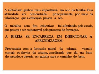 A afetividade ganhou mais importância no seio da família. Essa
afetividade era demonstrada,
principalmente, por meio da
valorização que a educação passou a ter.
O trabalho com fins educativos foi substituído pela escola,
que passou a ser responsável pelo processo de formação.

A IGREJA SE ENCARREGA EM DIRECIONAR A
APRENDIZAGEM
Preocupada com a formação moral da criança,
visando
corrigir os desvios da criança, acreditando que ela era fruto
do pecado, e deveria ser guiada para o caminho do bem.

 