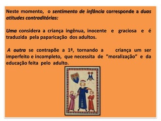 Neste momento, o sentimento de infância corresponde a duas
atitudes contraditórias:
Uma considera a criança ingênua, inocente e graciosa e é
traduzida pela paparicação dos adultos.

A outra se contrapõe a 1ª, tornando a
criança um ser
imperfeito e incompleto, que necessita de ”moralização” e da
educação feita pelo adulto.

 