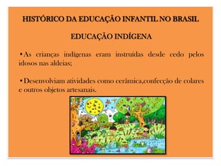 HISTÓRICO DA EDUCAÇÃO INFANTIL NO BRASIL
EDUCAÇÃO INDÍGENA
•As crianças indígenas eram instruídas desde cedo pelos
idosos nas aldeias;

•Desenvolviam atividades como cerâmica,confecção de colares
e outros objetos artesanais.

 
