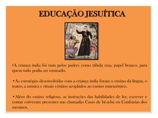 EDUCAÇÃO JESUÍTICA

•A criança índia foi vista pelos padres como tábula rasa, papel branco, para
quem tudo podia ser ensinado.
•As estratégias desenvolvidas com a criança índia foram o ensino da língua, o
teatro, a música e rituais cristãos acoplados ao ensino mnemônico.
•Além do ensino religioso, as instruções das habilidades de ler, escrever e
contar estiveram presentes nas chamadas Casas de bê-á-bá ou Confrarias dos
meninos.

 