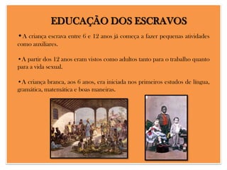 EDUCAÇÃO DOS ESCRAVOS
•A criança escrava entre 6 e 12 anos já começa a fazer pequenas atividades
como auxiliares.
•A partir dos 12 anos eram vistos como adultos tanto para o trabalho quanto
para a vida sexual.
•A criança branca, aos 6 anos, era iniciada nos primeiros estudos de língua,
gramática, matemática e boas maneiras.

 