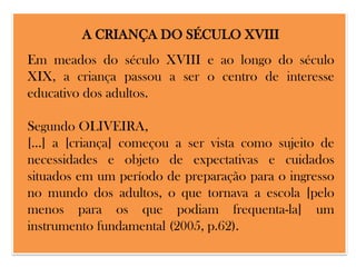 A CRIANÇA DO SÉCULO XVIII

Em meados do século XVIII e ao longo do século
XIX, a criança passou a ser o centro de interesse
educativo dos adultos.
Segundo OLIVEIRA,
[...] a [criança] começou a ser vista como sujeito de
necessidades e objeto de expectativas e cuidados
situados em um período de preparação para o ingresso
no mundo dos adultos, o que tornava a escola [pelo
menos para os que podiam frequenta-la] um
instrumento fundamental (2005, p.62).

 
