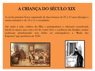 A CRIANÇA DO SÉCULO XIX
A escola primária ficava organizada de duas formas: de 07 a 13 anos abrangia o
ensino primário e de 13 a 15 o secundário.
Até então a mãe, cuidava do filho e protagonizava a educação considerada
inicial na época, mas com a lei do ventre livre e a pobreza das famílias, muitas
acabavam abandonando seus bebês ou entregando-os à “Roda dos
Expostos”,que perdurou até 1950.

 