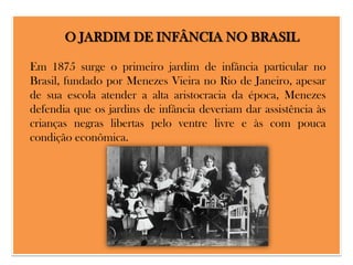 O JARDIM DE INFÂNCIA NO BRASIL
Em 1875 surge o primeiro jardim de infância particular no
Brasil, fundado por Menezes Vieira no Rio de Janeiro, apesar
de sua escola atender a alta aristocracia da época, Menezes
defendia que os jardins de infância deveriam dar assistência às
crianças negras libertas pelo ventre livre e às com pouca
condição econômica.

 