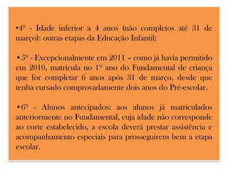 •4º - Idade inferior a 4 anos (não completos até 31 de
março): outras etapas da Educação Infantil;
•5º - Excepcionalmente em 2011 – como já havia permitido
em 2010, matrícula no 1º ano do Fundamental de criança
que for completar 6 anos após 31 de março, desde que
tenha cursado comprovadamente dois anos do Pré-escolar.
•6º - Alunos antecipados: aos alunos já matriculados
anteriormente no Fundamental, cuja idade não corresponde
ao corte estabelecido, a escola deverá prestar assistência e
acompanhamento especiais para prosseguirem bem a etapa
escolar.

 