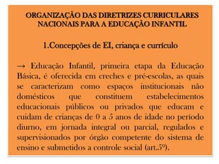 ORGANIZAÇÃO DAS DIRETRIZES CURRICULARES
NACIONAIS PARA A EDUCAÇÃO INFANTIL

1.Concepções de EI, criança e currículo

→ Educação Infantil, primeira etapa da Educação
Básica, é oferecida em creches e pré-escolas, as quais
se caracterizam como espaços institucionais não
domésticos
que
constituem
estabelecimentos
educacionais públicos ou privados que educam e
cuidam de crianças de 0 a 5 anos de idade no período
diurno, em jornada integral ou parcial, regulados e
supervisionados por órgão competente do sistema de
ensino e submetidos a controle social (art.5º).

 