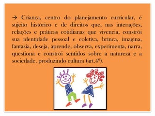 → Criança, centro do planejamento curricular, é
sujeito histórico e de direitos que, nas interações,
relações e práticas cotidianas que vivencia, constrói
sua identidade pessoal e coletiva, brinca, imagina,
fantasia, deseja, aprende, observa, experimenta, narra,
questiona e constrói sentidos sobre a natureza e a
sociedade, produzindo cultura (art.4º).

 