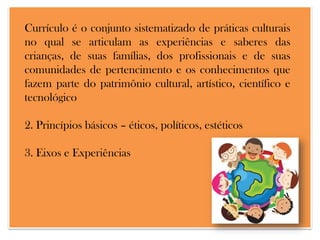 Currículo é o conjunto sistematizado de práticas culturais
no qual se articulam as experiências e saberes das
crianças, de suas famílias, dos profissionais e de suas
comunidades de pertencimento e os conhecimentos que
fazem parte do patrimônio cultural, artístico, científico e
tecnológico

2. Princípios básicos – éticos, políticos, estéticos
3. Eixos e Experiências

 