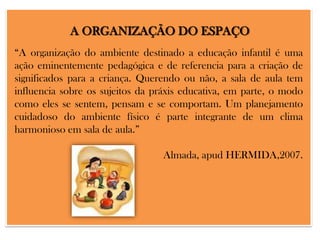 A ORGANIZAÇÃO DO ESPAÇO
“A organização do ambiente destinado a educação infantil é uma
ação eminentemente pedagógica e de referencia para a criação de
significados para a criança. Querendo ou não, a sala de aula tem
influencia sobre os sujeitos da práxis educativa, em parte, o modo
como eles se sentem, pensam e se comportam. Um planejamento
cuidadoso do ambiente físico é parte integrante de um clima
harmonioso em sala de aula.”
Almada, apud HERMIDA,2007.

 