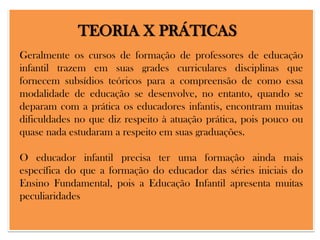 TEORIA X PRÁTICAS
Geralmente os cursos de formação de professores de educação
infantil trazem em suas grades curriculares disciplinas que
fornecem subsídios teóricos para a compreensão de como essa
modalidade de educação se desenvolve, no entanto, quando se
deparam com a prática os educadores infantis, encontram muitas
dificuldades no que diz respeito à atuação prática, pois pouco ou
quase nada estudaram a respeito em suas graduações.
O educador infantil precisa ter uma formação ainda mais
específica do que a formação do educador das séries iniciais do
Ensino Fundamental, pois a Educação Infantil apresenta muitas
peculiaridades

 