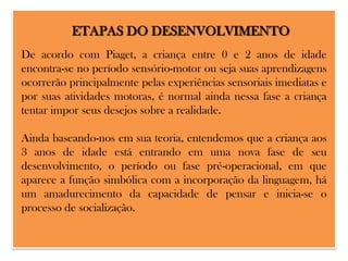 ETAPAS DO DESENVOLVIMENTO
De acordo com Piaget, a criança entre 0 e 2 anos de idade
encontra-se no período sensório-motor ou seja suas aprendizagens
ocorrerão principalmente pelas experiências sensoriais imediatas e
por suas atividades motoras, é normal ainda nessa fase a criança
tentar impor seus desejos sobre a realidade.
Ainda baseando-nos em sua teoria, entendemos que a criança aos
3 anos de idade está entrando em uma nova fase de seu
desenvolvimento, o período ou fase pré-operacional, em que
aparece a função simbólica com a incorporação da linguagem, há
um amadurecimento da capacidade de pensar e inicia-se o
processo de socialização.

 