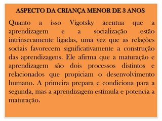 ASPECTO DA CRIANÇA MENOR DE 3 ANOS

Quanto a isso Vigotsky acentua que a
aprendizagem
e
a
socialização
estão
intrinsecamente ligadas, uma vez que as relações
sociais favorecem significativamente a construção
das aprendizagens. Ele afirma que a maturação e
aprendizagem são dois processos distintos e
relacionados que propiciam o desenvolvimento
humano. A primeira prepara e condiciona para a
segunda, mas a aprendizagem estimula e potencia a
maturação.

 