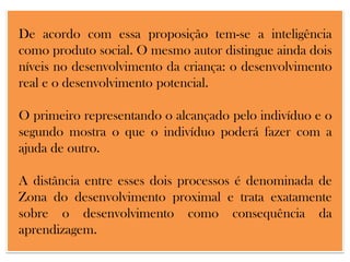 De acordo com essa proposição tem-se a inteligência
como produto social. O mesmo autor distingue ainda dois
níveis no desenvolvimento da criança: o desenvolvimento
real e o desenvolvimento potencial.
O primeiro representando o alcançado pelo indivíduo e o
segundo mostra o que o indivíduo poderá fazer com a
ajuda de outro.
A distância entre esses dois processos é denominada de
Zona do desenvolvimento proximal e trata exatamente
sobre o desenvolvimento como consequência da
aprendizagem.

 