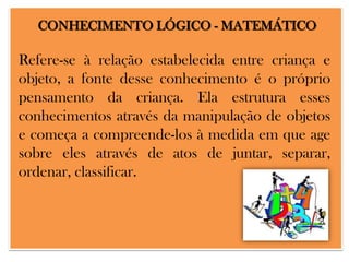 CONHECIMENTO LÓGICO - MATEMÁTICO

Refere-se à relação estabelecida entre criança e
objeto, a fonte desse conhecimento é o próprio
pensamento da criança. Ela estrutura esses
conhecimentos através da manipulação de objetos
e começa a compreende-los à medida em que age
sobre eles através de atos de juntar, separar,
ordenar, classificar.

 