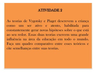 ATIVIDADE 2
As teorias de Vygotsky e Piaget descrevem a criança
como um ser ativo e atento, habilitada para
constantemente gerar novas hipóteses sobre o que está
ao seu redor. Essas duas teorias exercem uma grande
influência na área da educação em todo o mundo.
Faça um quadro comparativo entre esses teóricos e
cite semelhanças entre suas teorias.

 