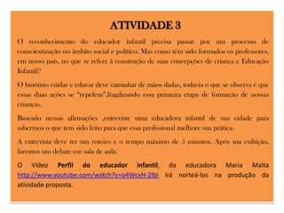 ATIVIDADE 3
O reconhecimento do educador infantil precisa passar por um processo de
conscientização no âmbito social e político. Mas como têm sido formados os professores,
em nosso país, no que se refere à construção de suas concepções de criança e Educação
Infantil?
O binômio cuidar e educar deve caminhar de mãos dadas, todavia o que se observa é que
essas duas ações se “repelem”,fragilizando essa primeira etapa de formação de nossas
crianças.

Baseado nessas afirmações ,entreviste uma educadora infantil de sua cidade para
sabermos o que tem sido feito para que essa profissional melhore sua prática.
A entrevista deve ter um roteiro e o tempo máximo de 5 minutos. Após sua exibição,
faremos um debate em sala de aula.

O Vídeo Perfil do educador infantil, da educadora Maria Malta
http://www.youtube.com/watch?v=o4WcvH-2IbI irá norteá-los na produção da
atividade proposta.

 