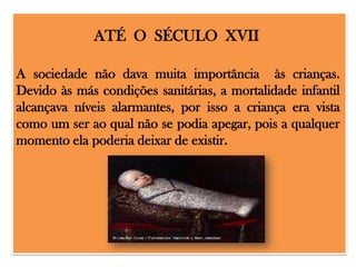 ATÉ O SÉCULO XVII
A sociedade não dava muita importância às crianças.
Devido às más condições sanitárias, a mortalidade infantil
alcançava níveis alarmantes, por isso a criança era vista
como um ser ao qual não se podia apegar, pois a qualquer
momento ela poderia deixar de existir.

 