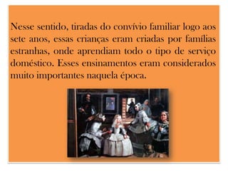 Nesse sentido, tiradas do convívio familiar logo aos
sete anos, essas crianças eram criadas por famílias
estranhas, onde aprendiam todo o tipo de serviço
doméstico. Esses ensinamentos eram considerados
muito importantes naquela época.

 