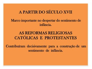 A PARTIR DO SÉCULO XVII
Marco importante no despertar do sentimento de
infância.

AS REFORMAS RELIGIOSAS
CATÓLICAS E PROTESTANTES
Contribuíram decisivamente para a construção de um
sentimento de infância.

 