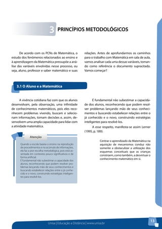 Unisa | Educação a Distância | www.unisa.br
13
PRINCÍPIOS METODOLÓGICOS3
De acordo com os PCNs de Matemática, o
estudo dos fenômenos relacionados ao ensino e
à aprendizagem da Matemática pressupõe a aná-
lise das variáveis envolvidas nesse processo, ou
seja, aluno, professor e saber matemático e suas
3.1 O Aluno e a Matemática
relações. Antes de aprofundarmos os caminhos
para o trabalho com Matemática em sala de aula,
vamos analisar cada uma dessas variáveis, toman-
do como referência o documento supracitado.
Vamos começar?
AtençãoAtenção
Quando a escola baseia o ensino na reprodução
de procedimentos e no acúmulo de informações,
ela faz a pior escolha metodológica, pois está as-
sentada em contextos pouco significativos e de
forma artificial.
É fundamental não subestimar a capacidade dos
alunos, reconhecendo que podem resolver pro-
blemas lançando mão de seus conhecimentos e
buscando estabelecer relações entre o já conhe-
cido e o novo, construindo estratégias inteligen-
tes para resolvê-los.
A vivência cotidiana faz com que os alunos
desenvolvam, pela observação, uma infinidade
de conhecimentos matemáticos, pois eles reco-
nhecem problemas vivendo, buscam e selecio-
nam informações, tomam decisões e, assim, de-
senvolvem uma ampla capacidade para lidar com
a atividade matemática.
É fundamental não subestimar a capacida-
de dos alunos, reconhecendo que podem resol-
ver problemas lançando mão de seus conheci-
mentos e buscando estabelecer relações entre o
já conhecido e o novo, construindo estratégias
inteligentes para resolvê-los.
A esse respeito, manifesta-se assim Lerner
(1995, p. 189):
Centrar o aprendizado da Matemática na
aquisição de mecanismos conduz não
somente a obstaculizar a utilização dos
esquemas conceituais que as crianças
constroem, como também, a desvirtuar o
conhecimento matemático em si.
 