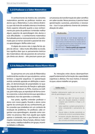 Maria da Graça Fernandes Branco
Unisa | Educação a Distância | www.unisa.br
14
3.2 O Professor e o Saber Matemático
O conhecimento da história dos conceitos
matemáticos permite ao professor mostrar aos
alunos que a Matemática é uma ciência dinâmi-
ca, que não trata de verdades eternas e imutáveis.
Outro aspecto relevante quanto a esse conheci-
mento por parte do professor é entender melhor
alguns aspectos da aprendizagem dos alunos e
suas dificuldades – o conhecimento matemático
formalizado precisa necessariamente ser transfor-
mado para se tornar acessível e passível de ensi-
no-aprendizagem. Reflita sobre isso!
O objeto de ensino não é cópia fiel do ob-
jeto da ciência – ideia muito difundida na escola.
Isso significa dizer que os pensamentos teóricos
dos matemáticos não são passíveis de comunica-
ção direta aos alunos – eles precisam passar por
Caro(a) aluno(a), se você desejar explorar um
pouco mais sobre a História da Matemática e
outros temas envolvendo teoria e prática de en-
sino, sugiro que tenha como manual de consul-
ta o seguinte referencial bibliográfico:
TOLEDO, M. B. A. Teoria e prática de matemáti-
ca: como dois e dois. São Paulo: FTD, 2009.
MultimídiaMultimídia
um processo de transformação de saber científico
em saber escolar. Nesse processo, é preciso haver
aproximações sucessivas, provisórias e necessá-
rias – isso é o que podemos chamar de contextu-
alização do saber.
3.3 As Relações Professor-Aluno/Aluno-Aluno
Se pensarmos em uma aula de Matemática
tradicional das escolas em que estudamos, vamos
lembrar a seguinte sequência: (1) apresentação
oral do conteúdo apoiada em definições e exem-
plos, (2) demonstração de propriedades no qua-
dro, seguida de exercícios de fixação e aplicação.
Essa prática, lembram os PCNs, mostrou-se inefi-
caz, pois indica que, ao reproduzir de forma corre-
ta o exercício, o aluno demonstra que aprendeu a
reproduzir, mas não aprendeu o conteúdo.
Isso posto, significa entender professor e
aluno com novos papéis, ficando o aluno como
agente da construção de seu conhecimento, pe-
las conexões que estabelece em um contexto de
resolução de problemas. Ao professor, cabe or-
ganizar essa aprendizagem, atuando como con-
sultor no processo. Não mais aquele que expõe
apenas o conteúdo, mas o que fornece as infor-
mações necessárias. Nessa função, oferece mate-
riais, textos, viabiliza trabalhos em grupo, incenti-
va debates e reflexões.
As interações entre alunos desempenham
papel fundamental na formação das capacidades
cognitivas e afetivas. Por esse motivo, é necessá-
rio que o aluno trabalhe em grupos.
Saiba maisSaiba mais
Trabalhar coletivamente supõe, por sua vez, uma
série de aprendizagens, como:
ƒƒ Perceber que, além de buscar solução
para uma situação proposta, é preciso
cooperar para resolvê-la e chegar a um
consenso;
ƒƒ Saber explicitar o próprio pensamento e
tentar compreender o pensamento do
outro;
ƒƒ Discutir ideias e dúvidas, persistindo na
tentativa de construir suas próprias ideias;
ƒƒ Incorporar soluções alternativas, reestru-
turar e ampliar a compreensão acerca
dos conceitos envolvidos nas situações.
 