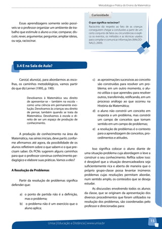 Metodologia e Prática do Ensino da Matemática
Unisa | Educação a Distância | www.unisa.br
15
Essas aprendizagens somente serão possí-
veis se o professor organizar um ambiente de tra-
balho que estimule o aluno a criar, comparar, dis-
cutir, rever, argumentar, perguntar, ampliar ideias,
ou seja, raciocinar.
O que significa raciocinar?
Raciocínio diz respeito ao fato de as crianças
conseguirem chegar a conclusões a partir de um
certo conjunto de fatos ou circunstâncias e expli-
ca os eventos, os métodos e as técnicas usados
para compilar e comunicar informações (MAcDO-
NALD, 2009).
CuriosidadeCuriosidade
3.4 E na Sala de Aula?
Caro(a) aluno(a), para abordarmos as esco-
lhas, os caminhos metodológicos, vamos partir
do que diz Lerner (1995, p. 190):
Devolvamos à Matemática seu direito
de apresentar-se – também na escola –
como uma ciência em permanente evo-
lução. Devolvamos às crianças seu direito
de pensar, também quando se trata da
Matemática. Devolvamos à escola o di-
reito de ser um espaço de produção de
conhecimento.
A produção de conhecimento na área da
Matemática, nas séries iniciais, deve partir, confor-
me afirmamos até agora, da possibilidade de os
alunos refletirem sobre o que sabem e o que pre-
cisam saber. Os PCNs sugerem alguns caminhos
para que o professor construa conhecimento pe-
dagógico e elabore suas práticas. Vamos a eles?
A Resolução de Problemas
Partir da resolução de problemas significa
defender que:
a)	 o ponto de partida não é a definição,
mas o problema;
b)	 o problema não é um exercício que o
aluno aplica;
c)	 as aproximações sucessivas ao conceito
são construídas para resolver um pro-
blema; em um outro momento, o alu-
no utiliza o que aprendeu para resolver
outros, transferindo, retificando, em um
processo análogo ao que ocorreu na
História da Matemática;
d)	 o aluno não constrói um conceito em
resposta a um problema, mas constrói
um campo de conceitos que tomam
sentido em um campo de problemas;
e)	 a resolução de problemas é o contexto
para a aprendizagem de conceitos, pro-
cedimentos e atitudes.
Isso significa colocar o aluno diante de
uma situação-problema cuja abordagem o leve a
construir o seu conhecimento. Reflita sobre isso:
é desejável que a situação desencadeadora seja
suficientemente rica e aberta de maneira que o
próprio grupo-classe possa levantar inúmeros
problemas cujas resoluções permitam abordar,
num sentido amplo, os conteúdos que se deseja
estudar.
As discussões envolvendo todos os alunos
da classe, que se originam da apresentação dos
diversos procedimentos que foram utilizados na
resolução dos problemas, são coordenadas pelo
professor e direcionadas para:
 