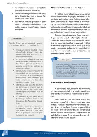 Maria da Graça Fernandes Branco
Unisa | Educação a Distância | www.unisa.br
16
ƒƒ sistematizar os aspectos do conceito le-
vantados durante as atividades;
ƒƒ construir uma linguagem matemática a
partir dos registros que os alunos fize-
ram de suas conclusões;
ƒƒ registrar as relações percebidas pelos
alunos, utilizando a linguagem cons-
truída naquele grupo/classe, naquele
momento.
Saiba maisSaiba mais
As aulas devem ser preparadas de maneira
que os alunos tenham oportunidade de:
ƒƒ manipular material didático o mais
diversificado possível, para que
possam reformular alguns conheci-
mentos matemáticos;
ƒƒ construir seu conhecimento a par-
tir de situações problematizadas a
fim de que possam reelaborar as
próprias experiências relativas ao
assunto estudado;
ƒƒ construir uma linguagem a partir da
necessidade de comunicação das
conclusões sobre as situações pro-
blematizadas, conclusões essas que
serão sintetizadas em discussões
gerais com toda a classe;
ƒƒ abordar diversos aspectos dos itens
do conteúdo, de maneira que se
possa construir a linguagem mais
universal possível para esse nível de
ensino;
ƒƒ confeccionar alguns jogos estru-
turados que sejam o início de um
laboratório de Matemática do pro-
fessor;
ƒƒ explicitar, a cada momento de sínte-
se, não só o conteúdo matemático
que se está estudando, mas tam-
bém os princípios metodológicos
subjacentes ao trabalho.
A História da Matemática como Recurso
A História é um valioso instrumento para o
ensino/aprendizado da própria Matemática. Ao
mostrar a Matemática como fruto do esforço hu-
mano, vinculando-a a necessidades e preocupa-
çõesdediferentesculturasemdiferentesmomen-
tos históricos, o professor tem a oportunidade de
desenvolver atitudes e valores mais favoráveis do
aluno diante do conhecimento matemático.
Outro aspecto importante é que essa abor-
dagem permite veicular informação cultural, so-
ciológica e antropológica de grande valor forma-
tivo. Em algumas situações, o recurso à História
da Matemática pode esclarecer ideias que estão
sendo construídas pelos alunos, contribuindo
para desenvolver um olhar mais crítico diante do
objeto de conhecimento.
As Tecnologias da Informação
A escola tem, hoje, mais um desafio: como
incorporar ao seu trabalho, apoiado na oralidade
e na escrita, novas formas de comunicar e conhe-
cer?
Computadores, calculadoras e outros ins-
trumentos tecnológicos fazem, cada vez mais,
parte da realidade de um número grande de pes-
soas. A escola também deve se responsabilizar
por levar o aluno à familiarização e à exploração
desses recursos tecnológicos, tão presentes na
sociedade moderna. A calculadora deve ou não
estar presente nas salas de aula?
AtençãoAtenção
Vejamos as seguintes indagações: (a) Como sur-
giram os números? (b) Como foram as primeiras
formas de contagem? (c) Como os números fo-
ram criados, ou será que eles sempre existiram?
Questões como essas podem levar os alunos a
uma interessante reflexão sobre conhecimentos
fundamentais dessa disciplina.
 