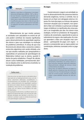 Metodologia e Prática do Ensino da Matemática
Unisa | Educação a Distância | www.unisa.br
17
AtençãoAtenção
Vejamos o que dizem os Parâmetros Curriculares
Nacionais de Matemática (BRASIL, 1997, p. 46) so-
bre isso: “Estudos e experiências evidenciam que
a calculadora é um instrumento que pode con-
tribuir para a melhoria do ensino da Matemática.
A justificativa para essa visão é o fato de que ela
pode ser usada como um instrumento motivador
na realização de tarefas exploratórias e de inves-
tigação.”
Diferentemente do que muitos pensam,
as atividades com calculadora no ensino de cál-
culo podem contribuir de maneira significativa
para o desenvolvimento da capacidade cognitiva
dos alunos e para suas estratégias na resolução
de problemas aritméticos. A crença de que essa
ferramenta de cálculo inibe o raciocínio e abala o
ensino dos algoritmos vem sendo refutada, uma
vez que estudos realizados por pesquisadores e
especialistas em processos de aprendizagem da
Matemática indicam que os alunos, quando li-
bertos da parte enfadonha e “braçal” do cálculo,
ativam outras habilidades, permanecendo aten-
tos às relações entre os elementos envolvidos na
resolução de problemas.
Saiba maisSaiba mais
Antes de entrar nas salas de aula, a calculadora deve
fazer parte de um planejamento de curso, com ob-
jetivos claramente delineados, possibilitando o
encaminhamento de atividades que contribuirão
para o desenvolvimento da capacidade cognitiva
dos alunos em realizar cálculos e resolver situações-
-problema. Dessa forma, os educadores poderão
contar com um valioso recurso didático nas aulas
de Matemática.
Nessa perspectiva de ensino, o professor exerce um
papel de fundamental valor, uma vez que lhe cabe
planejar atividades que atendam a esse fim e co-
ordenar e conduzir a aula no sentido de promover
uma aprendizagem significativa.
Os Jogos
Caro(a) aluno(a), o jogo é uma atividade na-
tural no desenvolvimento dos processos básicos;
demanda exigências, normas e controle, mas se
baseia em um fazer sem obrigação externa e im-
posta. Por meio dos jogos, as crianças não apenas
vivenciam situações que se repetem, mas apren-
dem a lidar com símbolos e a pensar por analogia
(jogos simbólicos): os significados das coisas pas-
sam a ser imaginados por elas. Ao criarem essas
analogias, tornam-se produtoras de linguagens,
criadoras de convenções, capacitando-se para se
submeterem às regras e dar explicações. As crian-
ças aprendem a lidar com situações mais com-
plexas – participando de jogos com regras – e
passam a compreender que as regras podem ser
combinações arbitrárias acertadas entre os joga-
dores.
AtençãoAtenção
Os jogos estão em correspondência direta com o
pensamento matemático. Em ambos, temos re-
gras, instruções, operações, definições, deduções,
desenvolvimento, utilização de normas e novos
conhecimentos (resultados).
Pense nisso: um aspecto relevante nos jogos é o
desafio genuíno e prazeroso que eles provocam
no aluno. Por isso, é fundamental que o jogo faça
parte do universo escolar, cabendo ao professor
avaliar a potencialidade educativa de cada pro-
posta.
 