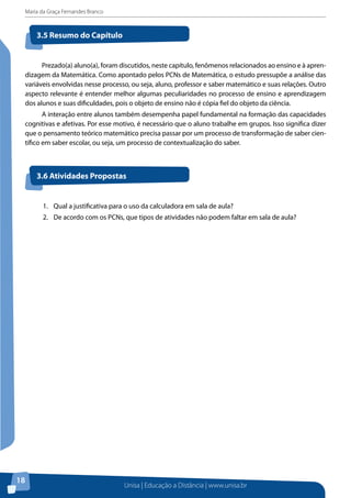 Maria da Graça Fernandes Branco
Unisa | Educação a Distância | www.unisa.br
18
Prezado(a) aluno(a), foram discutidos, neste capítulo, fenômenos relacionados ao ensino e à apren-
dizagem da Matemática. Como apontado pelos PCNs de Matemática, o estudo pressupõe a análise das
variáveis envolvidas nesse processo, ou seja, aluno, professor e saber matemático e suas relações. Outro
aspecto relevante é entender melhor algumas peculiaridades no processo de ensino e aprendizagem
dos alunos e suas dificuldades, pois o objeto de ensino não é cópia fiel do objeto da ciência.
A interação entre alunos também desempenha papel fundamental na formação das capacidades
cognitivas e afetivas. Por esse motivo, é necessário que o aluno trabalhe em grupos. Isso significa dizer
que o pensamento teórico matemático precisa passar por um processo de transformação de saber cien-
tífico em saber escolar, ou seja, um processo de contextualização do saber.
3.5 Resumo do Capítulo
3.6 Atividades Propostas
1.	 Qual a justificativa para o uso da calculadora em sala de aula?
2.	 De acordo com os PCNs, que tipos de atividades não podem faltar em sala de aula?
 