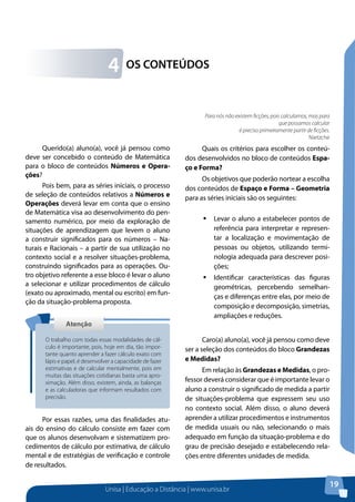 Unisa | Educação a Distância | www.unisa.br
19
OS CONTEÚDOS4
Querido(a) aluno(a), você já pensou como
deve ser concebido o conteúdo de Matemática
para o bloco de conteúdos Números e Opera-
ções?
Pois bem, para as séries iniciais, o processo
de seleção de conteúdos relativos a Números e
Operações deverá levar em conta que o ensino
de Matemática visa ao desenvolvimento do pen-
samento numérico, por meio da exploração de
situações de aprendizagem que levem o aluno
a construir significados para os números – Na-
turais e Racionais – a partir de sua utilização no
contexto social e a resolver situações-problema,
construindo significados para as operações. Ou-
tro objetivo referente a esse bloco é levar o aluno
a selecionar e utilizar procedimentos de cálculo
(exato ou aproximado, mental ou escrito) em fun-
ção da situação-problema proposta.
Por essas razões, uma das finalidades atu-
ais do ensino do cálculo consiste em fazer com
que os alunos desenvolvam e sistematizem pro-
cedimentos de cálculo por estimativa, de cálculo
mental e de estratégias de verificação e controle
de resultados.
AtençãoAtenção
O trabalho com todas essas modalidades de cál-
culo é importante, pois, hoje em dia, tão impor-
tante quanto aprender a fazer cálculo exato com
lápis e papel, é desenvolver a capacidade de fazer
estimativas e de calcular mentalmente, pois em
muitas das situações cotidianas basta uma apro-
ximação. Além disso, existem, ainda, as balanças
e as calculadoras que informam resultados com
precisão.
Quais os critérios para escolher os conteú-
dos desenvolvidos no bloco de conteúdos Espa-
ço e Forma?
Os objetivos que poderão nortear a escolha
dos conteúdos de Espaço e Forma – Geometria
para as séries iniciais são os seguintes:
ƒƒ Levar o aluno a estabelecer pontos de
referência para interpretar e represen-
tar a localização e movimentação de
pessoas ou objetos, utilizando termi-
nologia adequada para descrever posi-
ções;
ƒƒ Identificar características das figuras
geométricas, percebendo semelhan-
ças e diferenças entre elas, por meio de
composição e decomposição, simetrias,
ampliações e reduções.
Caro(a) aluno(a), você já pensou como deve
ser a seleção dos conteúdos do bloco Grandezas
e Medidas?
Em relação às Grandezas e Medidas, o pro-
fessor deverá considerar que é importante levar o
aluno a construir o significado de medida a partir
de situações-problema que expressem seu uso
no contexto social. Além disso, o aluno deverá
aprender a utilizar procedimentos e instrumentos
de medida usuais ou não, selecionando o mais
adequado em função da situação-problema e do
grau de precisão desejado e estabelecendo rela-
ções entre diferentes unidades de medida.
Para nós não existem ficções, pois calculamos, mas para
que possamos calcular
é preciso primeiramente partir de ficções.
Nietzche
 