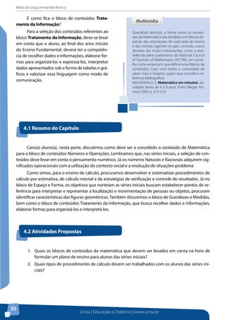 Maria da Graça Fernandes Branco
Unisa | Educação a Distância | www.unisa.br
20
E como fica o bloco de conteúdos Trata-
mento da Informação?
Para a seleção dos conteúdos referentes ao
bloco Tratamento da Informação, deve-se levar
em conta que o aluno, ao final dos anos iniciais
do Ensino Fundamental, deverá ter a competên-
cia de recolher dados e informações, elaborar for-
mas para organizá-los e expressá-los, interpretar
dados apresentados sob a forma de tabelas e grá-
ficos e valorizar essa linguagem como modo de
comunicação.
Querido(a) aluno(a), a forma como os conteú-
dos da Matemática são divididos em blocos de-
pende das orientações de cada rede de ensino
e das normas vigentes no país; contudo, outras
divisões são muito interessantes, como a esta-
belecida pelos parâmetros do National Council
of Teachers of Mathematics (NCTM), um conse-
lho norte-americano que define nove blocos de
conteúdos. Caso você tenha a curiosidade de
saber mais a respeito, sugiro que consulte a re-
ferência bibliográfica:
MAcDONALD, S. Matemática em minutos: ati-
vidades fáceis de 4 a 8 anos. Porto Alegre: Art-
med, 2009. p. 213-214.
MultimídiaMultimídia
4.1 Resumo do Capítulo
Caro(a) aluno(a), nesta parte, discutimos como deve ser a concebido o conteúdo de Matemática
para o bloco de conteúdos Números e Operações. Lembramos que, nas séries iniciais, a seleção de con-
teúdos deve levar em conta o pensamento numérico. Já os números Naturais e Racionais adquirem sig-
nificados operacionais com a utilização do contexto social e a resolução de situações-problema
Como vimos, para o ensino de cálculo, procuramos desenvolver e sistematizar procedimentos de
cálculo por estimativa, de cálculo mental e de estratégias de verificação e controle de resultados. Já no
bloco de Espaço e Forma, os objetivos que norteiam as séries iniciais buscam estabelecer pontos de re-
ferência para interpretar e representar a localização e movimentação de pessoas ou objetos, procuram
identificar características das figuras geométricas. Também discutimos o bloco de Grandezas e Medidas,
bem como o bloco de conteúdos Tratamento da Informação, que busca recolher dados e informações,
elaborar formas para organizá-los e interpretá-los.
4.2 Atividades Propostas
1.	 Quais os blocos de conteúdos da matemática que devem ser levados em conta na hora de
formular um plano de ensino para alunos das séries iniciais?
2.	 Quais tipos de procedimento de cálculo devem ser trabalhados com os alunos das séries ini-
ciais?
 