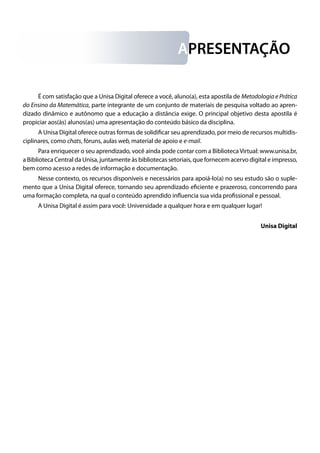 APRESENTAÇÃO
É com satisfação que a Unisa Digital oferece a você, aluno(a), esta apostila de Metodologia e Prática
do Ensino da Matemática, parte integrante de um conjunto de materiais de pesquisa voltado ao apren-
dizado dinâmico e autônomo que a educação a distância exige. O principal objetivo desta apostila é
propiciar aos(às) alunos(as) uma apresentação do conteúdo básico da disciplina.
A Unisa Digital oferece outras formas de solidificar seu aprendizado, por meio de recursos multidis-
ciplinares, como chats, fóruns, aulas web, material de apoio e e-mail.
Para enriquecer o seu aprendizado, você ainda pode contar com a Biblioteca Virtual: www.unisa.br,
a Biblioteca Central da Unisa, juntamente às bibliotecas setoriais, que fornecem acervo digital e impresso,
bem como acesso a redes de informação e documentação.
Nesse contexto, os recursos disponíveis e necessários para apoiá-lo(a) no seu estudo são o suple-
mento que a Unisa Digital oferece, tornando seu aprendizado eficiente e prazeroso, concorrendo para
uma formação completa, na qual o conteúdo aprendido influencia sua vida profissional e pessoal.
A Unisa Digital é assim para você: Universidade a qualquer hora e em qualquer lugar!
Unisa Digital
 
