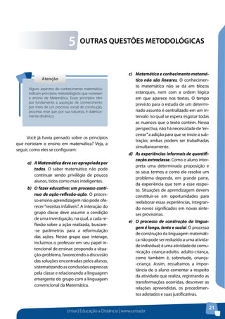 Unisa | Educação a Distância | www.unisa.br
21
OUTRAS QUESTÕES METODOLÓGICAS5
Você já havia pensado sobre os princípios
que norteiam o ensino em matemática? Veja, a
seguir, como eles se configuram:
a)	 AMatemáticadeveserapropriadapor
todos. O saber matemático não pode
continuar sendo privilégio de poucos
alunos, tidos como mais inteligentes.
b)	 O fazer educativo: um processo contí-
nuo de ação-reflexão-ação. O proces-
so ensino-aprendizagem não pode ofe-
recer“receitas infalíveis”. A interação do
grupo classe deve assumir a condição
de uma investigação, na qual, a cada re-
flexão sobre a ação realizada, buscam-
-se parâmetros para a reformulação
das ações. Nesse grupo que interage,
incluímos o professor em seu papel in-
tencional de ensinar: propondo a situa-
ção-problema, favorecendo a discussão
das soluções encontradas pelos alunos,
sistematizando as conclusões expressas
pela classe e relacionando a linguagem
emergente do grupo com a linguagem
convencional da Matemática.
AtençãoAtenção
Alguns aspectos do conhecimento matemático
indicam princípios metodológicos que norteiam
o ensino de Matemática. Esses princípios têm
por fundamento a aquisição de conhecimento
por meio de um processo social de construção,
processo esse que, por sua natureza, é dialetica-
mente dinâmico.
c)	 Matemática e conhecimento matemá-
tico não são lineares. O conhecimen-
to matemático não se dá em blocos
estanques, nem com a ordem lógica
em que aparece nos textos. O tempo
previsto para o estudo de um determi-
nado assunto é centralizado em um in-
tervalo no qual se espera esgotar todas
as nuances que o texto contém. Nessa
perspectiva, não há necessidade de“en-
cerrar”a adição para que se inicie a sub-
tração; ambas podem ser trabalhadas
simultaneamente.
d)	 As experiências informais de quantifi-
cação extraclasse. Como o aluno inter-
preta uma determinada proposição e
os seus termos e como ele resolve um
problema depende, em grande parte,
da experiência que tem a esse respei-
to. Situações de aprendizagem devem
constituir-se em oportunidades para
reelaborar essas experiências, integran-
do novos significados em novas sínte-
ses provisórias. 	
e)	 O processo de construção da lingua-
gem é longo, lento e social. O processo
de construção da linguagem matemáti-
ca não pode ser reduzido a uma ativida-
de individual; é uma atividade de comu-
nicação criança-adulto, adulto-criança,
como também é, sobretudo, criança-
-criança. Assim, ressaltamos a impor-
tância de o aluno comentar a respeito
da atividade que realiza, registrando as
transformações ocorridas, descrever as
relações apreendidas, os procedimen-
tos adotados e suas justificativas.
 