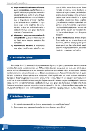 Maria da Graça Fernandes Branco
Unisa | Educação a Distância | www.unisa.br
22
f)	 Rigormatemático:efeitodaatividade,
e não sua condição prévia. O acesso ao
significado das proposições matemáti-
cas constrói-se a partir de uma lingua-
gem intermediária em um trabalho em
que é importante articular significa-
ções, ligar etapas do raciocínio. O rigor
deve surgir como exigência de comu-
nicação e deve ser redimensionado a
cada atividade, a cada grupo de alunos
que compõe uma classe.
g)	 Abordar os aspectos matemáticos de
um conteúdo. Qualquer material pode
ser bom para abordar aspectos dos
conceitos.
h)	 Reelaboração dos erros. É importante
que sejam consideradas não só as res-
postas dadas pelos alunos a um deter-
minado problema, como também as
regras que as produziram, pedindo-lhes
explicações verbais ou outras formas de
registro que tornem explícitas as repre-
sentações subjacentes. Essas explica-
ções adicionais revelam as possíveis ori-
gens do erro, fornecendo ao professor
um referencial importante a respeito de
quais pontos devem ser reelaborados
no encaminhar do processo de apren-
dizagem.
i)	 O aluno também deve avaliar. O pro-
fessor deixa de ser o centralizador da
avaliação, abrindo espaço para que o
aluno participe da avaliação da exati-
dão dos seus procedimentos, da valida-
de destes e das suas conclusões.
5.1 Resumo do Capítulo
Prezado(a) aluno(a), neste capítulo, apresentamos alguns princípios que norteiam o ensino em ma-
temática. Para tanto, vamos relembrá-los. A Matemática deve ser apropriada por todos, e é privilégio de
poucos alunos. O fazer educativo é um processo contínuo de ação-reflexão-ação. Matemática e conheci-
mento matemático não são lineares, não se dão em blocos estanques. As experiências informais de quan-
tificação extraclasse devem constituir-se integrando novos significados em novas sínteses provisórias.
O processo de construção da linguagem é longo, lento e social, não pode ser reduzido a uma atividade
individual; é uma atividade de comunicação. O rigor matemático deve surgir como exigência de comu-
nicação e deve ser redimensionado a cada atividade, a cada grupo de alunos que compõe uma classe.
Devem-se abordar os aspectos matemáticos de um conteúdo. Por fim, o aluno também deve avaliar; as-
sim, o professor deixa de ser o centralizador da avaliação, abrindo espaço para que o aluno participe dela.
5.2 Atividades Propostas
1.	 Os conteúdos matemáticos devem ser ensinados em uma lógica linear?
2.	 Como deve ser o processo de avaliação do ensino da matemática?
 