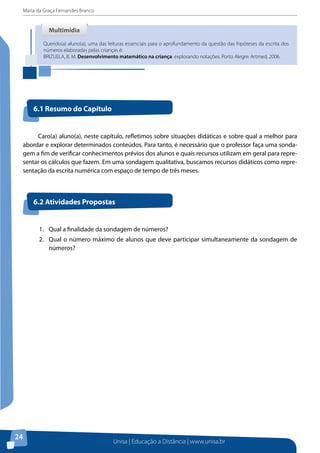 Maria da Graça Fernandes Branco
Unisa | Educação a Distância | www.unisa.br
24
Caro(a) aluno(a), neste capítulo, refletimos sobre situações didáticas e sobre qual a melhor para
abordar e explorar determinados conteúdos. Para tanto, é necessário que o professor faça uma sonda-
gem a fim de verificar conhecimentos prévios dos alunos e quais recursos utilizam em geral para repre-
sentar os cálculos que fazem. Em uma sondagem qualitativa, buscamos recursos didáticos como repre-
sentação da escrita numérica com espaço de tempo de três meses.
Querido(a) aluno(a), uma das leituras essenciais para o aprofundamento da questão das hipóteses da escrita dos
números elaboradas pelas crianças é:
BRIZUELA, B. M. Desenvolvimento matemático na criança: explorando notações. Porto Alegre: Artmed, 2006.
MultimídiaMultimídia
6.1 Resumo do Capítulo
6.2 Atividades Propostas
1.	 Qual a finalidade da sondagem de números?
2.	 Qual o número máximo de alunos que deve participar simultaneamente da sondagem de
números?
 