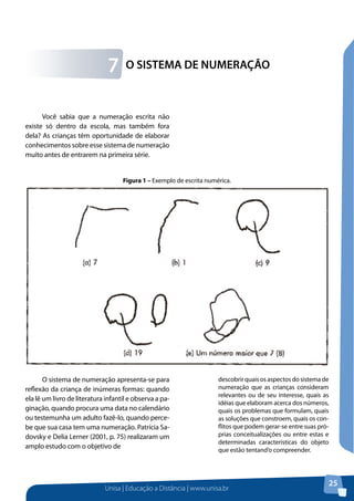 Unisa | Educação a Distância | www.unisa.br
25
O SISTEMA DE NUMERAÇÃO7
Você sabia que a numeração escrita não
existe só dentro da escola, mas também fora
dela? As crianças têm oportunidade de elaborar
conhecimentos sobre esse sistema de numeração
muito antes de entrarem na primeira série.
O sistema de numeração apresenta-se para
reflexão da criança de inúmeras formas: quando
ela lê um livro de literatura infantil e observa a pa-
ginação, quando procura uma data no calendário
ou testemunha um adulto fazê-lo, quando perce-
be que sua casa tem uma numeração. Patrícia Sa-
dovsky e Delia Lerner (2001, p. 75) realizaram um
amplo estudo com o objetivo de
descobrir quais os aspectos do sistema de
numeração que as crianças consideram
relevantes ou de seu interesse, quais as
idéias que elaboram acerca dos números,
quais os problemas que formulam, quais
as soluções que constroem, quais os con-
flitos que podem gerar-se entre suas pró-
prias conceitualizações ou entre estas e
determinadas características do objeto
que estão tentand’o compreender.
Figura 1 – Exemplo de escrita numérica.
 