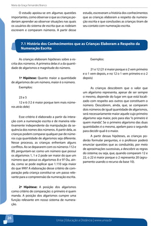 Maria da Graça Fernandes Branco
Unisa | Educação a Distância | www.unisa.br
26
O estudo apoiou-se em algumas questões
importantes, como observar o que as crianças po-
deriam aprender ao observar situações nas quais
os usuários do sistema de escrita que as rodeiam
escrevem e comparam números. A partir desse
estudo, escreveram a história dos conhecimentos
que as crianças elaboram a respeito da numera-
ção escrita e que conclusões as crianças tiram de
seu contato com numeração escrita.
7.1 História dos Conhecimentos que as Crianças Elaboram a Respeito da
Numeração Escrita
As crianças elaboram hipóteses sobre a es-
crita dos números. A primeira delas é a da quanti-
dade de algarismos e magnitude do número.
1ª Hipótese: Quanto maior a quantidade
de algarismos de um número, maior é o número.
Exemplos:
23 e 5
12 e 6 (12 é maior porque tem mais núme-
ros atrás dele)
Esse critério é elaborado a partir da intera-
ção com a numeração escrita e de maneira rela-
tivamente independente da manipulação da se-
quência dos nomes dos números. A partir dela, as
crianças podem comparar qualquer par de núme-
ros cuja quantidade de algarismos seja diferente.
Nesse processo, as crianças enfrentam alguns
conflitos. Ao se depararem com os números 112 e
89, perguntam-se: como um número que possui
os algarismos 1, 1 e 2 pode ser maior do que um
número que possui os algarismos 8 e 9? Ou, ain-
da, como se pode explicar que 1.110 seja maior
do que 999? A elaboração desse critério de com-
paração pela criança constitui-se um passo rele-
vante para a compreensão da numeração escrita.
2ª Hipótese: A posição dos algarismos
como critério de comparação: o primeiro é quem
manda. A posição dos algarismos cumpre uma
função relevante em nosso sistema de numera-
ção.
Exemplos:
21 e 12 (21 é maior porque o 2 vem primeiro
e o 1 vem depois, e no 12 o 1 vem primeiro e o 2
depois)
As crianças descobrem que o valor que
um algarismo representa, apesar de ser sempre
o mesmo, depende do lugar em que está locali-
zado com respeito aos outros que constituem o
número. Descobrem, ainda, que, se comparam
dois números de igual quantidade de algarismos,
será necessariamente maior aquele cujo primeiro
algarismo seja maior, pois para elas “o primeiro é
quem manda”. Se o primeiro algarismo das duas
quantidades é o mesmo, apelam para o segundo
para decidir qual é o maior.
A partir dessas hipóteses, as crianças po-
derão formular perguntas, e o professor poderá
enunciar questões que as conduzirão, por meio
de aproximações sucessivas, a descobrir as regras
do sistema; ou seja, que, quando comparam 12 e
22, o 22 é maior porque o 2 representa 20 (agru-
pamento usando o recurso da base 10).
 