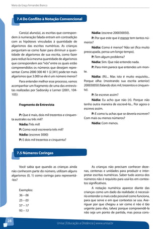 Maria da Graça Fernandes Branco
Unisa | Educação a Distância | www.unisa.br
28
Caro(a) aluno(a), as escritas que correspon-
dem à numeração falada entram em contradição
com as hipóteses vinculadas à quantidade de
algarismos das escritas numéricas. As crianças
perguntam-se como fazer para diminuir a quan-
tidade de algarismos de sua escrita, como fazer
para reduzi-la à mesma quantidade de algarismos
que correspondem aos“nós”entre os quais estão
compreendidos os números que desejam repre-
sentar. Como 2000 300 40 1 (2.341) pode ter mais
algarismos que 3.000 se ele é um número menor?
Para entender melhor esse processo, vamos
acompanhar um fragmento de uma das entrevis-
tas realizadas por Sadovsky e Lerner (2001, 104-
105):
Fragmento de Entrevista
P: Que é mais, dois mil trezentos e cinquen-
ta australes ou três mil?
Nádia: Três mil!
P: Como você escreveria três mil?
Nádia: (escreve 3000)
P: E dois mil trezentos e cinquenta?
7.4 Do Conflito à Notação Convencional
Nádia: (escreve 200030050).
P: Por que este que é menor tem tantos nú-
meros?
Nádia: Como é menor? Não sei (fica muito
preocupada, pensa um longo tempo).
P: Tem algum problema?
Nádia: Sim. Que não entendo nada.
P: Para mim parece que entendes um mon-
te.
Nádia: (Ri)... Mas isto é muito esquisito...
Porque olha: (mostrando sua escrita anterior)
200030050 (falando dois mil, trezentos e cinquen-
ta).
P: Se escreve assim?
Nádia: Eu acho que não (ri). Porque não
tenho outra maneira de escrevê-lo... Por agora o
escrevo assim.
P: E como tu achas que se deveria escrever?
Com mais ou menos números?
Nádia: Com menos.
7.5 Números Coringas
Você sabia que quando as crianças ainda
não conhecem parte do número, utilizam alguns
algarismos (0, 1) como coringa para representá-
-los?
Exemplos:
36 – 06
25 – 05
57 – 17
93 – 13
As crianças não precisam conhecer deze-
nas, centenas e unidades para produzir e inter-
pretar escritas numéricas. Saber tudo acerca dos
números não é requisito para usá-los em contex-
tos significativos.
A notação numérica aparece diante das
crianças como um dado da realidade: é necessá-
rio entender o mais cedo possível como funciona,
para que serve e em que contextos se usa. Ave-
riguar por que chegou a ser como é não é tão
urgente para elas, talvez porque compreendê-la
não seja um ponto de partida, mas possa cons-
 
